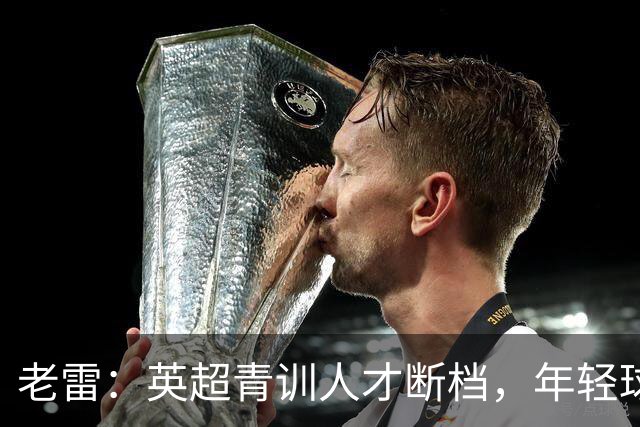 老雷：英超青训人才断档，年轻球员去哪了；热刺能进入前六